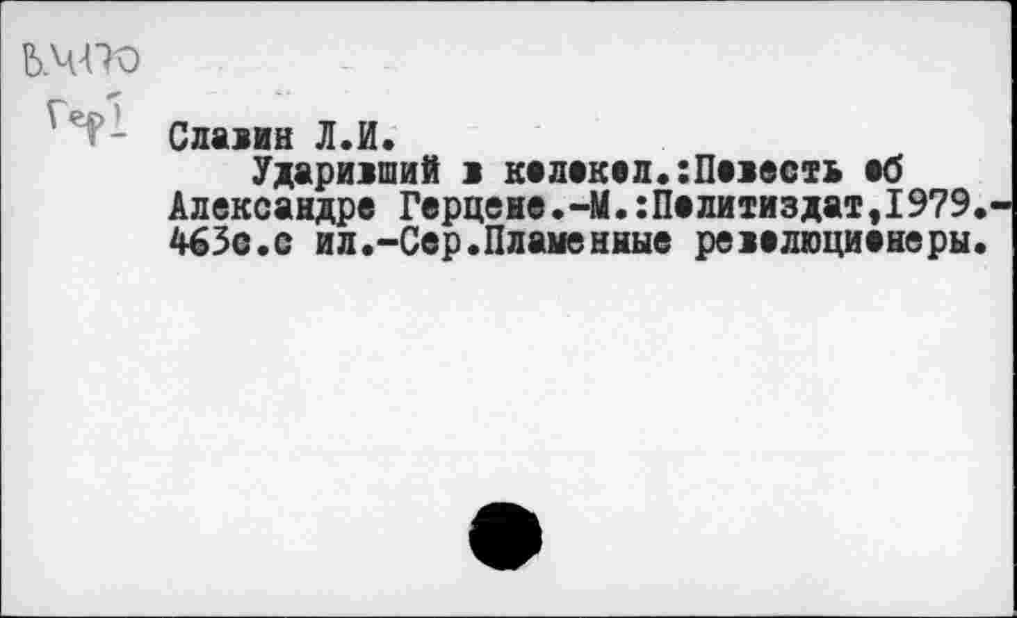 ﻿Ь.ЧТО
Славин Л.И.
Ударивший в келекел.:Певесть еб Александре Герцене.-М.:Пелитиздат,1979. 463с.с ил.-Сер.Пламенные ревелюциенеры.